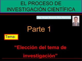 “ Elección del tema de investigación” EL PROCESO DE INVESTIGACIÓN CIENTÍFICA Parte 1 Tema: Mgr. Roger Ricardo Ríos Ramírez 