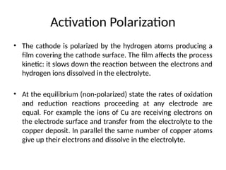 • The cathode is polarized by the hydrogen atoms producing a
film covering the cathode surface. The film affects the process
kinetic: it slows down the reaction between the electrons and
hydrogen ions dissolved in the electrolyte.
• At the equilibrium (non-polarized) state the rates of oxidation
and reduction reactions proceeding at any electrode are
equal. For example the ions of Cu are receiving electrons on
the electrode surface and transfer from the electrolyte to the
copper deposit. In parallel the same number of copper atoms
give up their electrons and dissolve in the electrolyte.
Activation Polarization
 