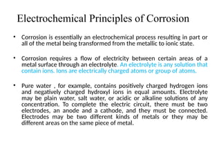 Electrochemical Principles of Corrosion
• Corrosion is essentially an electrochemical process resulting in part or
all of the metal being transformed from the metallic to ionic state.
• Corrosion requires a flow of electricity between certain areas of a
metal surface through an electrolyte. An electrolyte is any solution that
contain ions. Ions are electrically charged atoms or group of atoms.
• Pure water , for example, contains positively charged hydrogen ions
and negatively charged hydroxyl ions in equal amounts. Electrolyte
may be plain water, salt water, or acidic or alkaline solutions of any
concentration. To complete the electric circuit, there must be two
electrodes, an anode and a cathode, and they must be connected.
Electrodes may be two different kinds of metals or they may be
different areas on the same piece of metal.
2
 
