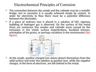 Electrochemical Principles of Corrosion
• The connection between the anode and the cathode may be a metallic
bridge, but in corrosion it is usually achieved simply by contact. In
order for electricity to flow there must be a potential difference
between the electrodes.
• If a piece of ordinary iron is placed in a solution of HCl, vigorous
bubbling of hydrogen gas is observed. On the surface of the metal
there are numerous tiny anodes and cathode areas caused by the
inclusions in the metal, surface imperfections, localized stresses,
orientation of the grains, or perhaps variations in the environment (See
figure).
• At the anode, positive charged iron atoms detach themselves from the
solid surface and enter the solution as positive ions, while the negative
charges, in the form of electrons, are left behind in the metal.
3
 