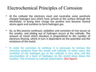 Electrochemical Principles of Corrosion
• At the cathode the electrons meet and neutralize some positively
charged hydrogen ions which have arrived at the surface through the
electrolyte. In losing their charge the positive ions become neutral
atoms again and combine to form hydrogen gas.
• So, as this process continues, oxidation and corrosion of iron occurs at
the anodes, and plating out of hydrogen occurs at the cathode. The
amount of metal which dissolves is proportional to the number of
electrons flowing, which in turn is dependent on the potential and the
resistance of the metal.
• In order for corrosion to continue it is necessary to remove the
corrosion products from the anode and cathode. In some cases, the
evolution of the hydrogen gas at the cathode is very slow, and the
accumulation of a layer of hydrogen on the metal slows down the
reaction. This is known as cathodic polarization. (See figure)
4
 