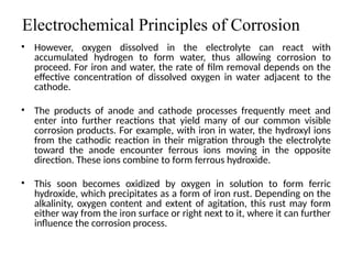 Electrochemical Principles of Corrosion
• However, oxygen dissolved in the electrolyte can react with
accumulated hydrogen to form water, thus allowing corrosion to
proceed. For iron and water, the rate of film removal depends on the
effective concentration of dissolved oxygen in water adjacent to the
cathode.
• The products of anode and cathode processes frequently meet and
enter into further reactions that yield many of our common visible
corrosion products. For example, with iron in water, the hydroxyl ions
from the cathodic reaction in their migration through the electrolyte
toward the anode encounter ferrous ions moving in the opposite
direction. These ions combine to form ferrous hydroxide.
• This soon becomes oxidized by oxygen in solution to form ferric
hydroxide, which precipitates as a form of iron rust. Depending on the
alkalinity, oxygen content and extent of agitation, this rust may form
either way from the iron surface or right next to it, where it can further
influence the corrosion process.
5
 
