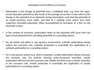 Polarization and Its Effect on Corrosion
• Polarization is the change of potential from a stabilized state, e.g. from the open-
circuit electrode potential as the result of the passage of current. It also refers to the
change in the potential of an electrode during electrolysis, such that the potential of
an anode becomes more noble, and that of a cathode more active, than their
respective reversible potentials. Often accomplished by formation of a film on the
electrode surface.
• In the context of corrosion, polarization refers to the potential shift away from the
open circuit potential (free corroding potential) of a corroding system.
• For all metals and alloys in any aqueous environment, cathodic polarization always
reduce the corrosion rate. Cathodic protection is essentially the application of a
cathodic polarization to a corroding system.
• For a non-passive system (e.g. steel in seawater), anodic polarization always increases
the corrosion rate. For systems showing active-to-passive transition, anodic
polarization will increase the corrosion rate initially and then cause a drastic reduction
in the corrosion rate. Anodic protection is essentially the application of anodic
polarization to a corroding system.
 
