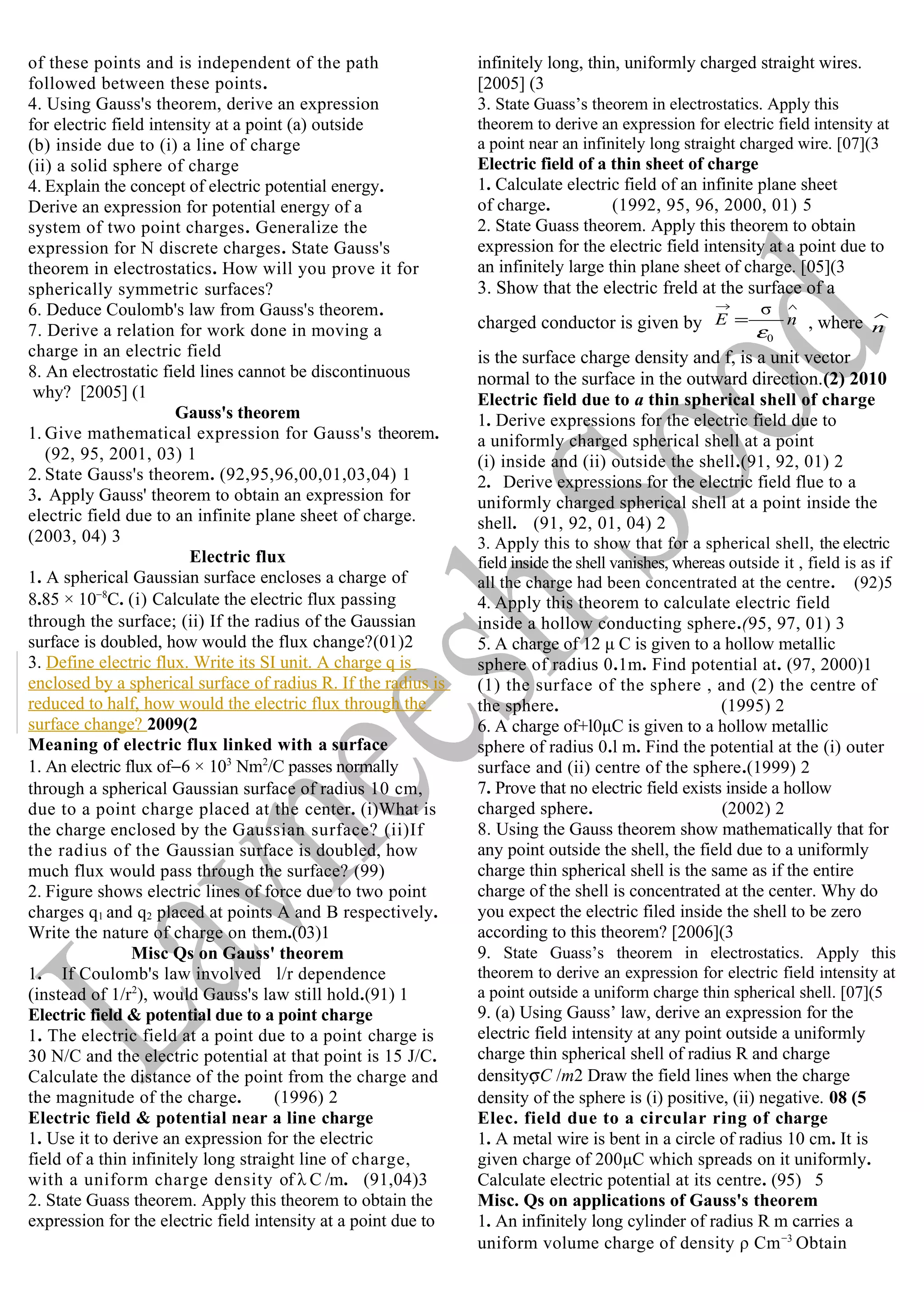 of these points and is independent of the path
followed between these points.
4. Using Gauss's theorem, derive an expression
for electric field intensity at a point (a) outside
(b) inside due to (i) a line of charge
(ii) a solid sphere of charge
4. Explain the concept of electric potential energy.
Derive an expression for potential energy of a
system of two point charges. Generalize the
expression for N discrete charges. State Gauss's
theorem in electrostatics. How will you prove it for
spherically symmetric surfaces?
6. Deduce Coulomb's law from Gauss's theorem.
7. Derive a relation for work done in moving a
charge in an electric field
8. An electrostatic field lines cannot be discontinuous
why? [2005] (1
Gauss's theorem
1. Give mathematical expression for Gauss's theorem.
(92, 95, 2001, 03) 1
2. State Gauss's theorem. (92,95,96,00,01,03,04) 1
3. Apply Gauss' theorem to obtain an expression for
electric field due to an infinite plane sheet of charge.
(2003, 04) 3
Electric flux
1. A spherical Gaussian surface encloses a charge of
8.85 × 10−8
C. (i) Calculate the electric flux passing
through the surface; (ii) If the radius of the Gaussian
surface is doubled, how would the flux change?(01)2
3. Define electric flux. Write its SI unit. A charge q is
enclosed by a spherical surface of radius R. If the radius is
reduced to half, how would the electric flux through the
surface change? 2009(2
Meaning of electric flux linked with a surface
1. An electric flux of−6 × 103
Nm2
/C passes normally
through a spherical Gaussian surface of radius 10 cm,
due to a point charge placed at the center. (i)What is
the charge enclosed by the Gaussian surface? (ii)If
the radius of the Gaussian surface is doubled, how
much flux would pass through the surface? (99)
2. Figure shows electric lines of force due to two point
charges q1 and q2 placed at points A and B respectively.
Write the nature of charge on them.(03)1
Misc Qs on Gauss' theorem
1. If Coulomb's law involved l/r dependence
(instead of 1/r2
), would Gauss's law still hold.(91) 1
Electric field & potential due to a point charge
1. The electric field at a point due to a point charge is
30 N/C and the electric potential at that point is 15 J/C.
Calculate the distance of the point from the charge and
the magnitude of the charge. (1996) 2
Electric field & potential near a line charge
1. Use it to derive an expression for the electric
field of a thin infinitely long straight line of charge,
with a uniform charge density of λ C /m. (91,04)3
2. State Guass theorem. Apply this theorem to obtain the
expression for the electric field intensity at a point due to
infinitely long, thin, uniformly charged straight wires.
[2005] (3
3. State Guass’s theorem in electrostatics. Apply this
theorem to derive an expression for electric field intensity at
a point near an infinitely long straight charged wire. [07](3
Electric field of a thin sheet of charge
1. Calculate electric field of an infinite plane sheet
of charge. (1992, 95, 96, 2000, 01) 5
2. State Guass theorem. Apply this theorem to obtain
expression for the electric field intensity at a point due to
an infinitely large thin plane sheet of charge. [05](3
3. Show that the electric freld at the surface of a
charged conductor is given by
∧→
= nE
0
σ
ε
, where
∧
n
is the surface charge density and f, is a unit vector
normal to the surface in the outward direction.(2) 2010
Electric field due to a thin spherical shell of charge
1. Derive expressions for the electric field due to
a uniformly charged spherical shell at a point
(i) inside and (ii) outside the shell.(91, 92, 01) 2
2. Derive expressions for the electric field flue to a
uniformly charged spherical shell at a point inside the
shell. (91, 92, 01, 04) 2
3. Apply this to show that for a spherical shell, the electric
field inside the shell vanishes, whereas outside it , field is as if
all the charge had been concentrated at the centre. (92)5
4. Apply this theorem to calculate electric field
inside a hollow conducting sphere.(95, 97, 01) 3
5. A charge of 12 μ C is given to a hollow metallic
sphere of radius 0.1m. Find potential at. (97, 2000)1
(1) the surface of the sphere , and (2) the centre of
the sphere. (1995) 2
6. A charge of+l0μC is given to a hollow metallic
sphere of radius 0.l m. Find the potential at the (i) outer
surface and (ii) centre of the sphere.(1999) 2
7. Prove that no electric field exists inside a hollow
charged sphere. (2002) 2
8. Using the Gauss theorem show mathematically that for
any point outside the shell, the field due to a uniformly
charge thin spherical shell is the same as if the entire
charge of the shell is concentrated at the center. Why do
you expect the electric filed inside the shell to be zero
according to this theorem? [2006](3
9. State Guass’s theorem in electrostatics. Apply this
theorem to derive an expression for electric field intensity at
a point outside a uniform charge thin spherical shell. [07](5
9. (a) Using Gauss’ law, derive an expression for the
electric field intensity at any point outside a uniformly
charge thin spherical shell of radius R and charge
densityσC /m2 Draw the field lines when the charge
density of the sphere is (i) positive, (ii) negative. 08 (5
Elec. field due to a circular ring of charge
1. A metal wire is bent in a circle of radius 10 cm. It is
given charge of 200μC which spreads on it uniformly.
Calculate electric potential at its centre. (95) 5
Misc. Qs on applications of Gauss's theorem
1. An infinitely long cylinder of radius R m carries a
uniform volume charge of density ρ Cm−3
Obtain
 