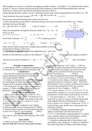 With conductor as an axis we will draw an imaginary cylinder of radius ‘r’ & length ‘l’ it is called Gaussian surface
& point ‘P’ lies on it. Electric field at each point on the conductor is same & directed perpendicularly outward.
From Gauss’s theorem the outward flux through the Gaussian surface is
(i)Flux through the plane surfaces A & B is minimum because area vector is perpendicular to the field i.e. θ = 90o
hence minimum lines pass through it ∫ ===
s
dSE 090cos21 φφ --------( 1 )
Due to same reason flux through plane surface B is also zero.
( ii )Flux through the curved surface is maximum because area vector is parallel to the field i.e. θ = 0 hence
maximum lines pass through it.
)2(20cos 33 −−−×=⇒== ∫ ∫ lrEdSEdSE
s s
πφφ
Hence net outward flux through the Gaussian surface is φ = φ1 + φ2 + φ3
From eq 1 & 2,
)3(2200 −−−=⇒×++= ElrlrE πφπφ
From Gauss’s theorem )4(
0
−−−−=
ε
φ
q
Comparing eq3 & 4
r
EFromeq
rl
q
E
q
Elr
000 2
1
2
2
πε
λ
πεε
π ==⇒=
Hence electric field at a point near a straight long conductor is inversely
proportional to distance of the point.
( e )To Derive Coulomb’s Law:-From application (a) I , derive the
formula of field intensity at a point on the conductor 2
04
1
r
q
E
επ
= If we keep a point charge q0 at point P
,then the force on the test charge is F = q0 E = 2
0
0
4
1
r
q
q
επ
× 2
0
04
1
r
qq
F
επ
= This is Coulomb’s
Law.
Principle of superposition
1. Name the law which is a mathematical equivalent
of Coulomb's law and superposition principle.(92) 1
Coulomb force
1. How does the Coulomb force between two point
charges depend upon the dielectric constant of the
intervening medium? [2005](1
2. A charge ‘q’ is placed at the center of the line joining
two equal charges Q. Show that the system of three
charges will be in equilibrium if small q = −Q/4 [05](2
3. Two fixed point +4e and +e units are separated by a
distance ‘a’. Where should the third point charge be
placed for it to be in equilibrium? [2005](2
Electric field, strength/intensity
1. Define electric field at a point. (1990, 91, 92) 1
2. If an oil drop of weight 3.3×10−13
N is balanced in an
electric field of 5×105
V/m, find charge on the drop.
3. Is electric field-intensity a scalar or a 'vector’
quantity? (1999, 2000) 1
4. Electric field inside a conductor is zero. Explain.
5. Define the term 'electric field intensity'.(97,2000)1
6. Name the physical quantity which has joule/coulomb as
its unit. Is it a scalar or a vector quantity? (2003)1
SI unit of Electric Field
Write the S.I, unit of electric field intensity.(1999, 2000,
2003) 1
Types of field
1. What is a conservative field? (1990) 1
Electric field due to one or more point charges
1. Two point charges q1=+0.2 C and q2 = + 0.4C are
placed 0.1 m apart. Calculate the electric field at (a) the
mid-point between the charges. (b) a point on the line
joining q1and q2 such that it is 0.05 m away from q2
& 0.15 m away from q1. (1993) 3
2. Derive an expression for the electric field intensity
at a distance V from a point charge q. (1994) 2
3.Two point electric charges of unknown magnitude
and sign are placed at a distance‘d’ apart. The electric
field intensity is zero at a point, not between the charges
but on the line joining them. Write two essential
conditions for this to happen. (1997) 2
4.Two point charges of 5×10−19
C & 20×10−19
C are
separated by a distance of 2 m. Find a point on the line
joining them at which electric field intensity is 0. (01) 2
5. Two point charges qA= +3μC & qB= −3 μC are
located 20 cm apart in vacuum. (i) Find die electric field
at the midpoint of the line AB joining the two charges.
(ii)If a negative test charge of magnitude 1.5×10−1
C
is placed at the centre, find the force experienced by the
test charge. (2003)2
6. Two similarly and equally charged identical metal
spheres A and B repel each other with a force of
2 ×10−5
N. A third identical uncharged sphere C is touched
with A and then placed at mid point between A and B.
Calculate the net electric force on C.(2003)2
7. A spherical conducting shell of inner radius r, and
outer radius r, has a charge 'Q'. A charge 'q' is placed at
the centre of the shell. (a) What is the surface charge
 