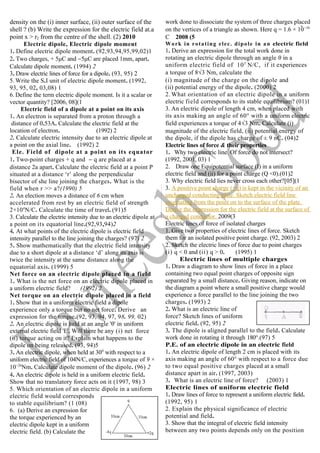 density on the (i) inner surface, (ii) outer surface of the
shell ? (b) Write the expression for the electric field at.a
point x > r2 from the centre of the shell. (2) 2010
Electric dipole, Electric dipole moment
1. Define electric dipole moment. (92,93,94,95,99,02)1
2. Two charges, + 5μC and −5μC are placed 1mm, apart.
Calculate dipole moment. (1994) 2
3. Draw electric lines of force for a dipole. (93, 95) 2
5. Write the S.I unit of electric dipole moment. (1992,
93, 95, 02, 03,08) 1
6. Define the term electric dipole moment. Is it a scalar or
vector quantity? [2006, 08](1
Electric field of a dipole at a point on its axis
1. An electron is separated from a proton through a
distance of 0.53A. Calculate the electric field at the
location of electron. (1992) 2
2. Calculate electric intensity due to an electric dipole at
a point on the axial line. (1992) 2
Ele. Field of dipole at a point on its equator
1. Two-point charges + q and − q are placed at a
distance 2a apart. Calculate the electric field at a point P
situated at a distance ‘r’ along the perpendicular
bisector of she line joining the charges. What is the
field when r >> a?(1990) 5
2. An election moves a distance of 6 cm when
accelerated from rest by an electric field of strength
2×104
N/C. Calculate the time of travel. (91)5
3. Calculate the electric intensity due to an electric dipole at
a point on its equatorial line.(92,93,94)2
4. At what points of the electric dipole is electric field
intensity parallel to the line joining the charges? (97) 2
5. Show mathematically that the electric field intensity
due to a short dipole at a distance ‘d’ along its axis is
twice the intensity at the same distance along the
equatorial axis. (1999) 5
Net force on an electric dipole placed in a field
1. What is the net force on an electric dipole placed in
a uniform electric field? (1992) 2
Net torque on an electric dipole placed in a field
1. Show that in a uniform electric field a dipole
experience only a torque but no net force. Derive an
expression for the torque.(92, 93, 94, 97, 98. 99, 02)
2. An electric dipole is held at an angle 'θ' in uniform
external electric field 'E'. Will there be any (i) net force
(ii) torque acting on it? Explain what happens to the
dipole on being released. (93, 94)5
3. An electric dipole, when held at 300
with respect to a
uniform electric field of 104N/C, experiences a torque of 9 ×
10−26
Nm. Calculate dipole moment of the dipole. (96) 2
4. An electric dipole is held in a uniform electric field.
Show that no translatory force acts on it (1997, 98) 3
5. Which orientation of an electric dipole in a uniform
electric field would corresponds
to stable equilibrium? (1 (08)
6. (a) Derive an expression for
the torque experienced by an
electric dipole kept in a uniform
electric field. (b) Calculate the
work done to dissociate the system of three charges placed
on the vertices of a triangle as shown. Here q = 1.6 × 10−10
C 2008 (5
Work in rotating elec. dipole in an electric field
1. Derive an expression for the total work done in
rotating an electric dipole through an angle θ in a
uniform electric field of 105
N/C, if it experiences
a torque of 8√3 Nm, calculate the
(i) magnitude of the charge on the dipole and
(ii) potential energy of the dipole. (2000) 2
2. What orientation of an electric dipole in a uniform
electric field corresponds to its stable equilibrium? (01)1
3. An electric dipole of length 4 cm, when placed with
its axis making an angle of 60° with a uniform electric
field experiences a torque of 4√3 Nm. Calculate (i)
magnitude of the electric field, (ii) potential energy of
the dipole, if the dipole has charge of ± 9 nC. (04)2
Electric lines of force & their properties
1. Why two electric line. Of force do not intersect?
(1992, 2001, 03) 1
2. Draw one Equipotential surface (I) in a uniform
electric field and (ii) for a point charge (Q <0).(01)2
3. Why electric field lies never cross each other?[05](1
3. A positive point charge (+q) is kept in the vicinity of an
uncharged conducting plate. Sketch electric field line
originating from the point on to the surface of the plate.
Derive the expression for the electric field at the surface of
a charged conductor. 2009(3
Electric lines of force of isolated charges
1. Give two properties of electric lines of force. Sketch
them for an isolated positive point charge. (92, 2003) 2
2. Sketch the electric lines of force due to point charges
(i) q < 0 and (ii) q > 0. (1995) 1
Electric lines of multiple charges
1. Draw a diagram to show lines of force in a place
containing two equal point charges of opposite sign
separated by a small distance. Giving reason, indicate on
the diagram a point where a small positive charge would
experience a force parallel to the line joining the two
charges. (1993) 2
2. What is an electric line of
force? Sketch lines of uniform
electric field. (92, 95) 2
3. The dipole is aligned parallel to the field. Calculate
work done in rotating it through 180°.(97) 5
P.E. of an electric dipole in an electric field
1. An electric dipole of length 2 cm is placed with its
axis making an angle of 60° with respect to a force due
to two equal positive charges placed at a small
distance apart in air. (1997, 2003)
3. What is an electric line of force? (2003) 1
Electric lines of uniform electric field
1. Draw lines of force to represent a uniform electric field.
(1992, 95) 1
2. Explain the physical significance of electric
potential and field.
3. Show that the integral of electric field intensity
between any two points depends only on the position
 
