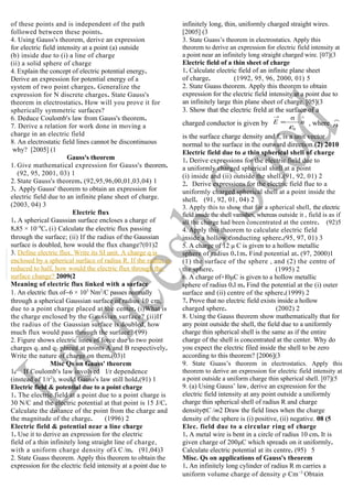 of these points and is independent of the path
followed between these points.
4. Using Gauss's theorem, derive an expression
for electric field intensity at a point (a) outside
(b) inside due to (i) a line of charge
(ii) a solid sphere of charge
4. Explain the concept of electric potential energy.
Derive an expression for potential energy of a
system of two point charges. Generalize the
expression for N discrete charges. State Gauss's
theorem in electrostatics. How will you prove it for
spherically symmetric surfaces?
6. Deduce Coulomb's law from Gauss's theorem.
7. Derive a relation for work done in moving a
charge in an electric field
8. An electrostatic field lines cannot be discontinuous
why? [2005] (1
Gauss's theorem
1. Give mathematical expression for Gauss's theorem.
(92, 95, 2001, 03) 1
2. State Gauss's theorem. (92,95,96,00,01,03,04) 1
3. Apply Gauss' theorem to obtain an expression for
electric field due to an infinite plane sheet of charge.
(2003, 04) 3
Electric flux
1. A spherical Gaussian surface encloses a charge of
8.85 × 10−8
C. (i) Calculate the electric flux passing
through the surface; (ii) If the radius of the Gaussian
surface is doubled, how would the flux change?(01)2
3. Define electric flux. Write its SI unit. A charge q is
enclosed by a spherical surface of radius R. If the radius is
reduced to half, how would the electric flux through the
surface change? 2009(2
Meaning of electric flux linked with a surface
1. An electric flux of−6 × 103
Nm2
/C passes normally
through a spherical Gaussian surface of radius 10 cm,
due to a point charge placed at the center. (i)What is
the charge enclosed by the Gaussian surface? (ii)If
the radius of the Gaussian surface is doubled, how
much flux would pass through the surface? (99)
2. Figure shows electric lines of force due to two point
charges q1 and q2 placed at points A and B respectively.
Write the nature of charge on them.(03)1
Misc Qs on Gauss' theorem
1. If Coulomb's law involved l/r dependence
(instead of 1/r2
), would Gauss's law still hold.(91) 1
Electric field & potential due to a point charge
1. The electric field at a point due to a point charge is
30 N/C and the electric potential at that point is 15 J/C.
Calculate the distance of the point from the charge and
the magnitude of the charge. (1996) 2
Electric field & potential near a line charge
1. Use it to derive an expression for the electric
field of a thin infinitely long straight line of charge,
with a uniform charge density of λ C /m. (91,04)3
2. State Guass theorem. Apply this theorem to obtain the
expression for the electric field intensity at a point due to
infinitely long, thin, uniformly charged straight wires.
[2005] (3
3. State Guass’s theorem in electrostatics. Apply this
theorem to derive an expression for electric field intensity at
a point near an infinitely long straight charged wire. [07](3
Electric field of a thin sheet of charge
1. Calculate electric field of an infinite plane sheet
of charge. (1992, 95, 96, 2000, 01) 5
2. State Guass theorem. Apply this theorem to obtain
expression for the electric field intensity at a point due to
an infinitely large thin plane sheet of charge. [05](3
3. Show that the electric freld at the surface of a
charged conductor is given by
∧→
= nE
0
σ
ε
, where
∧
n
is the surface charge density and f, is a unit vector
normal to the surface in the outward direction.(2) 2010
Electric field due to a thin spherical shell of charge
1. Derive expressions for the electric field due to
a uniformly charged spherical shell at a point
(i) inside and (ii) outside the shell.(91, 92, 01) 2
2. Derive expressions for the electric field flue to a
uniformly charged spherical shell at a point inside the
shell. (91, 92, 01, 04) 2
3. Apply this to show that for a spherical shell, the electric
field inside the shell vanishes, whereas outside it , field is as if
all the charge had been concentrated at the centre. (92)5
4. Apply this theorem to calculate electric field
inside a hollow conducting sphere.(95, 97, 01) 3
5. A charge of 12 μ C is given to a hollow metallic
sphere of radius 0.1m. Find potential at. (97, 2000)1
(1) the surface of the sphere , and (2) the centre of
the sphere. (1995) 2
6. A charge of+l0μC is given to a hollow metallic
sphere of radius 0.l m. Find the potential at the (i) outer
surface and (ii) centre of the sphere.(1999) 2
7. Prove that no electric field exists inside a hollow
charged sphere. (2002) 2
8. Using the Gauss theorem show mathematically that for
any point outside the shell, the field due to a uniformly
charge thin spherical shell is the same as if the entire
charge of the shell is concentrated at the center. Why do
you expect the electric filed inside the shell to be zero
according to this theorem? [2006](3
9. State Guass’s theorem in electrostatics. Apply this
theorem to derive an expression for electric field intensity at
a point outside a uniform charge thin spherical shell. [07](5
9. (a) Using Gauss’ law, derive an expression for the
electric field intensity at any point outside a uniformly
charge thin spherical shell of radius R and charge
densityσC /m2 Draw the field lines when the charge
density of the sphere is (i) positive, (ii) negative. 08 (5
Elec. field due to a circular ring of charge
1. A metal wire is bent in a circle of radius 10 cm. It is
given charge of 200μC which spreads on it uniformly.
Calculate electric potential at its centre. (95) 5
Misc. Qs on applications of Gauss's theorem
1. An infinitely long cylinder of radius R m carries a
uniform volume charge of density ρ Cm−3
Obtain
 