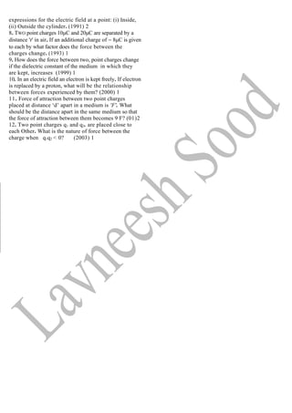 expressions for the electric field at a point: (i) Inside,
(ii) Outside the cylinder. (1991) 2
8. TWO point charges 10μC and 20μC are separated by a
distance 'r' in air. If an additional charge of − 8μC is given
to each by what factor does the force between the
charges change. (1993) 1
9. How does the force between two, point charges change
if the dielectric constant of the medium in which they
are kept, increases (1999) 1
10. In an electric field an electron is kept freely. If electron
is replaced by a proton, what will be the relationship
between forces experienced by them? (2000) 1
11. Force of attraction between two point charges
placed at distance ‘d’ apart in a medium is 'F'. What
should be the distance apart in the same medium so that
the force of attraction between them becomes 9 F? (01)2
12. Two point charges q1 and q2. are placed close to
each Other. What is the nature of force between the
charge when q1q2 < 0? (2003) 1
 