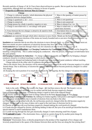 Recently particles of charge e/3 & 2e/3 have been observed known as quarks. But no quark has been detected in
experiments, although there are indirect evidences in favour of quarks.
1.4 Properties & difference between Mass & Charge:-
Conductors are materials through which allow electrons to move freely. Metals are the best conductors because the
outermost electrons of the atoms are loosely bounded and so can move freely between atoms. e.g.
All Metals
Insulators are materials that do not allow the electrons to move through freely. e.g. water, human body, moist air.
Most non-metals are poor conductors of electricity because they have few, or no, free electrons.
Semiconductors are materials through which very few electrons are able to move freely. e.g. Ge, Si
1.5 Types of Electrification :-(i) Charging Conductors by Conduction:- A neutral body can be charged by
touching a charged body. This is called charging by conduction. After the process, the charges on both bodies have
the same polarity.
(ii)Charging Conductors by Induction: - To charge a conductors equally and oppositely by bringing a charged
conductor closed to it (without touching) is called electric induction.
(a) A positively charged rod (inducing body) is brought near to an insulated metal conductor without touching.
Charge induced on the either side of conductor due to electric induction.
Due to the electric force, the electrons will be attracted and move closer to the rod & it become negative it is called
bound charge. Due to deficiency of electron the opposite side of conductor become positively charged it is called
free charge.
(b) Keeping the rod in position if we touch the conductor by our fingertip, the free charge (+ve) passes through our
body to the earth. (c) Now first remove the finger. (d) And then remove the rod. The bound (−ve) on
conductor distributed uniformly over its surface and the body become negatively charged.
Laws of Electrostatic induction:- (I) Inducing charge is equal to each of the induced charge.
(II) In electric induction dissimilar kind of charge induced on the body Bound Charge & Free charge.
(iii) Charging Conductors by Friction: By rubbing two bodies together, both positive and negative charges in equal
amounts appear simultaneously due to transfer of electrons from one body to the other.
(a) When a glass rod is rubbed with silk, the rod becomes positively charged while the silk becomes negatively
charged. The decrease in the mass of glass rod is equal to the total mass of electrons lost by it.
(b) Ebonite on rubbing with wool becomes negatively charged making the wool positively charged.
(c) Clouds also get charged by friction. (d) During landing or take-off, the tyres of an aircraft get electrified therefore
special material is used to manufacture them.
(e) A comb moving through dry hair gets electrically charged. It starts attracting small bits of paper.
1.6 Coulomb's Law: - The electrostatic force, exerted on a point charge Q2 by another point charge Q1
separated by a distance r is F.
Statement-“Electrostatic force, is directly proportional to the product of the magnitude of two charges and
inversely proportional to the square of the distance between them and the force act along the line joining them”.
Charge Mass
1. Charge is a physical quantity, which determines the physical
interaction between charged bodies.
1. Mass is the quantity of matter posses by
a body.
2. Charge is quantised i.e. Q = ± n e 2. Mass is not quantised.
3. Charge is conserved. 3. Mass is not conserved
4. Charge posses by a body is positive, negative or zero. 4. Mass is always 0 or +ve.
5. Charge is non-relativistic i.e. not change with speed. 5. Mass is relativistic i.e. with increases in
speed mass increases.
6. Force between the two charges is attractive & repulsive both. 6. Gravitation force is only attractive.
7. Charge is additive 7. Mass is not additive.
 
