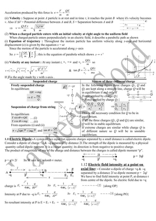 Acceleration produced by this force is
m
QE
m
F
a ==
(ii) Velocity : Suppose at point A particle is at rest and in time t, it reaches the point B where it's velocity becomes
v. Also if ∆V = Potential difference between A and B, S = Separation between A and B
⇒
m
tEQ
v =
m
VQ∆
=
2
(2) When a charged particle enters with an initial velocity at right angle to the uniform field
When charged particle enters perpendicularly in an electric field, it describe a parabolic path as shown
(i) Equation of trajectory : Throughout the motion particle has uniform velocity along x-axis and horizontal
displacement (x) is given by the equation x = ut
Since the motion of the particle is accelerated along y–axis
So
2
2
1












=
u
x
m
QE
y ; this is the equation of parabola which shows 2
xy ∝
(ii) Velocity at any instant : At any instant t, uvx = and
m
QEt
vy = so
2
222
222
||
m
tEQ
uvvvv yx +=+== &
mu
QEt
v
v
x
y
==βtan
If β is the angle made by v with x-axis .
Suspended charge System of three collinear charge
Freely suspended charge
In equilibrium
mgQE =
Q
mg
E =⇒
Suspension of charge from string
In equilibrium
QET =θsin ….(i)
mgT =θcos ….(ii)
From equations (i) and (ii)
( ) ( )22
mgQET += and mg
QE
=θtan
In the following figure three charges Q1, Q and
Q2 are kept along a straight line, charge Q will be
in equilibrium if and only if
|Force applied by charge Q1|
= |Force applied by charge Q2 |
i.e. 2
2
2
2
1
1
x
QQ
x
QQ
= ⇒
2
2
1
2
1








=
x
x
Q
Q
This is the necessary condition for Q to be in
equilibrium.
If all the three charges (Q1, Q and Q2) are similar,
Q will be in stable equilibrium.
If extreme charges are similar while charge Q is
of different nature so Q will be in unstable
equilibrium.
1.11Electric Dipole:-A system of two equal but opposite charges separated by a small distance is called electric dipole.
Consider a dipole of charge +q & −q separated by distance 2l.The strength of the dipole is measured by a physical
quantity called dipole moment. It is a vector quantity; its direction is from negative to positive charge.
The product of magnitude of one of the charge and distance between the charges is called dipole moment “p”.
p = q × 2l Its SI unit is Coulomb × meter.
1.12 Electric field intensity at a point on
axial line: - Consider a dipole of charge +q & −q
separated by a distance 2l so dipole moment p = 2ql
We have to find field intensity at point P, at distance r
from centre of the dipole. So electric field due to +q
charge is
( )
( )2
4
1
4
1
2
0
12
0
1 −−−−−−
−
==
lr
q
ESo
BP
q
E
πεπε {along OP}
Intensity at P due to –q is
( )
( )3
4
1
4
1
2
0
22
0
2 −−−−
+
==
lr
q
ESo
AP
q
E
πεπε {along PO}
So resultant intensity at P is E = E1 + E2 =
( ) ( )2
0
2
0 4
1
4
1
lr
q
lr
q
+
−
− πεπε
E

A B
S
Y
X
E
u
P(x, y)
vy
β
v
+Q
F = QE
mg
E

QQ1
Q2
x
x1
x2
QE
E

θ
θ
l
mg
T sin θ
T cos θ
T
 