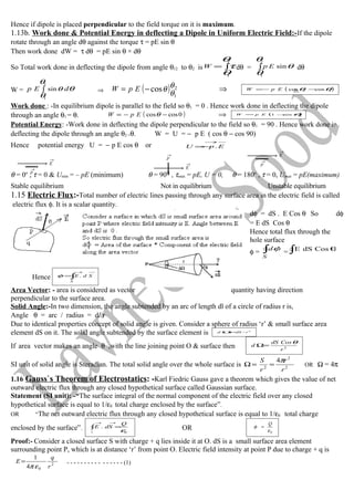Hence if dipole is placed perpendicular to the field torque on it is maximum.
1.13b. Work done & Potential Energy in deflecting a Dipole in Uniform Electric Field:-If the dipole
rotate through an angle dθ against the torque τ = pE sin θ
Then work done dW = τ dθ = pE sin θ × dθ
So Total work done in deflecting the dipole from angle θ12 to θ2 is ∫=
2
1
θ
θ
τW dθ = ∫
2
1
sin
θ
θ
θEp dθ
W = θ
θ
θ
θ dEp ∫
2
1
sin ⇒ ( ) ⇒= − θ θ
θ
cos 2
1
EpW ( )12 coscos θθ −−= EpW
Work done : -In equilibrium dipole is parallel to the field so θ1 = 0 . Hence work done in deflecting the dipole
through an angle θ1 = θ. ( ) ⇒−−= 0coscosθEpW ( )θcos1 −= EpW
Potential Energy: -Work done in deflecting the dipole perpendicular to the field so θ1 = 90 . Hence work done in
deflecting the dipole through an angle θ2 =θ. W = U = − p E ( cos θ − cos 90)
Hence potential energy U = − p E cos θ or
→→
−= EpU .
θ = 0o
, τ = 0 & Umin = – pE (minimum) θ = 90O
, τmax = pE, U = 0, θ = 180o
, τ = 0, Umax = pE(maximum)
Stable equilibrium Not in equilibrium Unstable equilibrium
1.15 Electric Flux:-Total number of electric lines passing through any surface area in the electric field is called
electric flux φ. It is a scalar quantity.
dφ = dS . E Cos θ So dφ
= E dS Cos θ
Hence total flux through the
hole surface
φ = ∫
S
dφ
= ∫ θCosdSE
Hence ∫
→→
=
S
SdE .φ
Area Vector: - area is considered as vector quantity having direction
perpendicular to the surface area.
Solid Angle:-In two dimension, the angle subtended by an arc of length dl of a circle of radius r is,
Angle θ = arc / radius = dl/r
Due to identical properties concept of solid angle is given. Consider a sphere of radius ‘r’ & small surface area
element dS on it. The solid angle subtended by the surface element is 2
/ rdSd =Ω
If area vector makes an angle θ ,with the line joining point O & surface then 2
r
CosdS
d
θ
=Ω
SI unit of solid angle is Steradian. The total solid angle over the whole surface is 2
2
2
4
r
r
r
S π
==Ω OR Ω = 4π
1.16 Gauss`s Theorem of Electrostatics: -Karl Fiedric Gauss gave a theorem which gives the value of net
outward electric flux through any closed hypothetical surface called Gaussian surface.
Statement (SI unit): -“The surface integral of the normal component of the electric field over any closed
hypothetical surface is equal to 1/ε0 total charge enclosed by the surface”.
OR “The net outward electric flux through any closed hypothetical surface is equal to 1/ε0 total charge
enclosed by the surface”. ∫
→→
=
s
Q
dSE
0
.
ε OR 0ε
φ
Q
=
Proof:- Consider a closed surface S with charge + q lies inside it at O. dS is a small surface area element
surrounding point P, which is at distance ‘r’ from point O. Electric field intensity at point P due to charge + q is
2
04
1
r
q
E
επ
= - - - - - - - - - - - - - - - - (1)
p
→
E
→ p
→
E
→
p
→
E
→
 