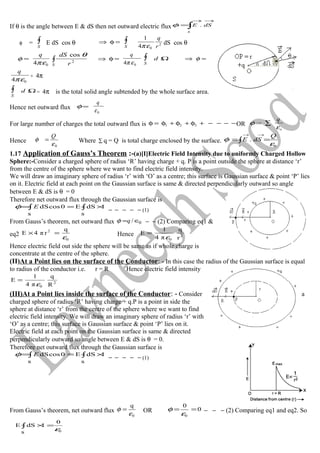 If θ is the angle between E & dS then net outward electric flux ∫
→→
=
s
dSE .φ
φ = ∫
S
E dS cos θ =φ⇒ ∫
S
2
04
1
r
q
επ
dS cos θ
=φ
04 επ
q
∫
S r
dS
2
cos θ
=φ⇒
04 επ
q
∫
S
Ωd =⇒ φ
04 επ
q
× 4π
∫
S
Ωd = 4π is the total solid angle subtended by the whole surface area.
Hence net outward flux =φ
0ε
q
For large number of charges the total outward flux is −−−−+φ+φ+φ=φ 321 OR =φ
o
q
ε
∑
Hence
0ε
φ
Q
= Where ∑ q = Q is total charge enclosed by the surface. ∫
→→
==
s
Q
dSE
0
.
ε
φ
1.17 Application of Gauss’s Theorem :-(a)[I]Electric Field Intensity due to uniformly Charged Hollow
Sphere:-Consider a charged sphere of radius ‘R’ having charge + q. P is a point outside the sphere at distance ‘r’
from the centre of the sphere where we want to find electric field intensity.
We will draw an imaginary sphere of radius ‘r’ with ‘O’ as a centre; this surface is Gaussian surface & point ‘P’ lies
on it. Electric field at each point on the Gaussian surface is same & directed perpendicularly outward so angle
between E & dS is θ = 0
Therefore net outward flux through the Gaussian surface is
∫∫ ×==
s
1dSE
s
0cosdSEφ
− − − − − (1)
From Gauss’s theorem, net outward flux 0/ ∈=qφ − − (2) Comparing eq1 &
eq2
0
2 q
rπ4E
ε
=× Hence 2
0 r
q
π4
1
E
ε
=
Hence electric field out side the sphere will be same as if whole charge is
concentrate at the centre of the sphere.
(II)At a Point lies on the surface of the Conductor: - In this case the radius of the Gaussian surface is equal
to radius of the conductor i.e. r = R Hence electric field intensity
2
0 R
q
π4
1
E
ε
=
(III)At a Point lies inside the surface of the Conductor: - Consider a
charged sphere of radius ‘R’ having charge + q.P is a point in side the
sphere at distance ‘r’ from the centre of the sphere where we want to find
electric field intensity. We will draw an imaginary sphere of radius ‘r’ with
‘O’ as a centre; this surface is Gaussian surface & point ‘P’ lies on it.
Electric field at each point on the Gaussian surface is same & directed
perpendicularly outward so angle between E & dS is θ = 0.
Therefore net outward flux through the Gaussian surface is
∫∫ ×==
s
1dSE
s
0cosdSEφ
− − − − − (1)
From Gauss’s theorem, net outward flux
0
q
ε
φ = OR 0
0
0
==
ε
φ − − − (2) Comparing eq1 and eq2. So
∫ =×
s
0
1dSE
0ε
 