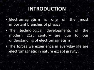 INTRODUCTION
• Electromagnetism is one of the most
important branches of physics
• The technological developments of the
modern 21st century are due to our
understanding of electromagnetism
• The forces we experience in everyday life are
electromagnetic in nature except gravity
 