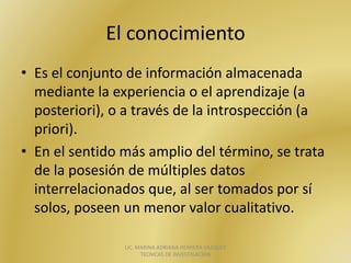 El	conocimiento	
• Es	el	conjunto	de	información	almacenada	
mediante	la	experiencia	o	el	aprendizaje	(a	
posteriori),	o	a	través	de	la	introspección	(a	
priori).	
• En	el	sentido	más	amplio	del	término,	se	trata	
de	la	posesión	de	múltiples	datos	
interrelacionados	que,	al	ser	tomados	por	sí	
solos,	poseen	un	menor	valor	cualitativo.
LIC.	MARINA	ADRIANA	HERRERA	VAZQUEZ		
TECNICAS	DE	INVESTIGACION
 