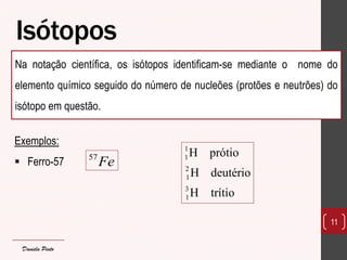 Isótopos 
Na notação científica, os isótopos identificam-se mediante o nome do 
elemento químico seguido do número de nucleões (protões e neutrões) do 
isótopo em questão. 
11 
57Fe 
1 
1 
2 
1 
3 
1 
H prótio 
H deutério 
H trítio 
Exemplos: 
 Ferro-57 
Daniela Pinto 
 
