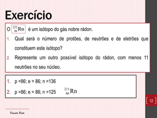 Exercício 
1. p =86; e = 86; n =136 
2. p =86; e = 86; n =125 
12 
211 
86Rn 
O é um isótopo do gás nobre rádon. 
1. Qual será o número de protões, de neutrões e de eletrões que 
constituem este isótopo? 
2. Represente um outro possível isótopo do rádon, com menos 11 
neutrões no seu núcleo. 
222 
86Rn 
Daniela Pinto 
 