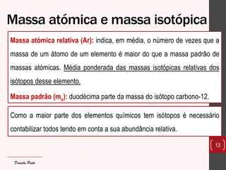 Massa atómica e massa isotópica 
Massa atómica relativa (Ar): indica, em média, o número de vezes que a massa de um átomo de um elemento é maior do que a massa padrão de massas atómicas. Média ponderada das massas isotópicas relativas dos isótopos desse elemento. 
Massa padrão (mu): duodécima parte da massa do isótopo carbono-12. 
13 
Como a maior parte dos elementos químicos tem isótopos é necessário contabilizar todos tendo em conta a sua abundância relativa. 
Daniela Pinto  