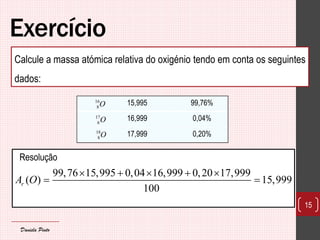 Exercício 
Resolução 
15 
99,76 15,995 0,04 16,999 0,20 17,999 
( ) 15,999 
100 r A O 
     
  
Calcule a massa atómica relativa do oxigénio tendo em conta os seguintes 
dados: 
15,995 99,76% 
16,999 0,04% 
17,999 0,20% 
16 
8O 
17 
8O 
18 
8O 
Daniela Pinto 
 