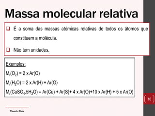 Massa molecular relativa 
É a soma das massas atómicas relativas de todos os átomos que constituem a molécula. 
Não tem unidades. 
16 
Exemplos: 
Mr(O2) = 2 x Ar(O) 
Mr(H2O) = 2 x Ar(H) + Ar(O) 
Mr(CuSO4.5H2O) = Ar(Cu) + Ar(S)+ 4 x Ar(O)+10 x Ar(H) + 5 x Ar(O) 
Daniela Pinto  