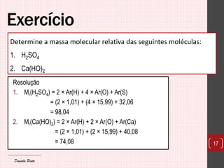Exercício 
Resolução 
1.Mr(H2SO4) = 2 × Ar(H) + 4 × Ar(O) + Ar(S) 
= (2 × 1,01) + (4 × 15,99) + 32,06 
= 98,04 
2.Mr(Ca(HO)2) = 2 × Ar(H) + 2 × Ar(O) + Ar(Ca) 
= (2 × 1,01) + (2 × 15,99) + 40,08 
= 74,08 
17 
Determine a massa molecular relativa das seguintes moléculas: 
1.H2SO4 
2.Ca(HO)2 
Daniela Pinto  