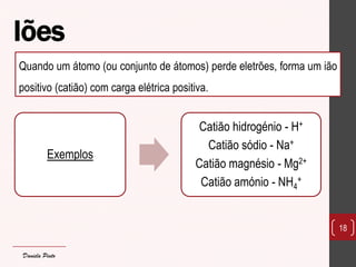 Iões 
Exemplos 
Catião hidrogénio - H+ 
Catião sódio - Na+ 
Catião magnésio - Mg2+ 
Catião amónio - NH4+ 
18 
Quando um átomo (ou conjunto de átomos) perde eletrões, forma um ião positivo (catião) com carga elétrica positiva. 
Daniela Pinto  
