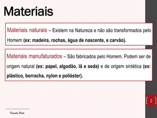 Materiais 
2 
Materiais naturais – Existem na Natureza e não são transformados pelo Homem (ex: madeira, rochas, água de nascente, e carvão). 
Daniela Pinto 
Materiais manufaturados – São fabricados pelo Homem. Podem ser de origem natural (ex: papel, algodão, lã e seda) e de origem sintética (ex: plástico, borracha, nylon e poliéster).  