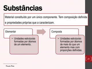Elementar 
•Unidades estruturais formadas por átomos de um elemento. 
Composta 
•Unidades estruturais formadas por átomos de mais do que um elemento mas com proporções definidas. 
21 
Material constituído por um único componente. Tem composição definida e propriedades próprias que a caracterizam. 
Substâncias 
Daniela Pinto  