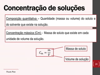 Concentração de soluções 
24 
Composição quantitativa – Quantidade (massa ou volume) do soluto e do solvente que existe na solução. 
Concentração mássica (Cm) - Massa de soluto que existe em cada unidade de volume da solução. 
퐶푚= 푚 푉 
Massa de soluto 
Volume de solução 
Daniela Pinto  