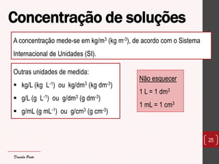 Concentração de soluções 
25 
A concentração mede-se em kg/m3 (kg m-3), de acordo com o Sistema Internacional de Unidades (SI). 
Outras unidades de medida: 
kg/L (kg L-1) ou kg/dm3 (kg dm-3) 
g/L (g L-1) ou g/dm3 (g dm-3) 
g/mL (g mL-1) ou g/cm3 (g cm-3) 
Não esquecer 1 L = 1 dm3 1 mL = 1 cm3 
Daniela Pinto  