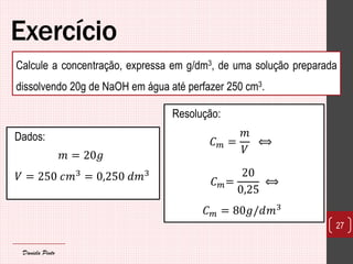 Exercício 
Dados: 
푚=20푔 
푉=250 푐푚3=0,250 푑푚3 
27 
Calcule a concentração, expressa em g/dm3, de uma solução preparada dissolvendo 20g de NaOH em água até perfazer 250 cm3. 
Resolução: 퐶푚= 푚 푉 ⟺ 퐶푚= 200,25 ⟺ 퐶푚=80푔/푑푚3 
Daniela Pinto  