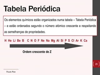 Tabela Periódica 
Os elementos químicos estão organizados numa tabela – Tabela Periódica – e estão ordenados segundo o número atómico crescente e respeitando as semelhanças de propriedades. 
H He Li Be B C N O F Ne Na Mg Al Si P S Cl Ar K Ca 
Ordem crescente de Z 
29 
Daniela Pinto  