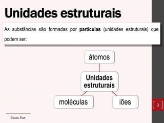 Unidades estruturais 
As substâncias são formadas por partículas (unidades estruturais) que podem ser: 
3 
Unidades estruturais 
átomos 
iões 
moléculas 
Daniela Pinto  