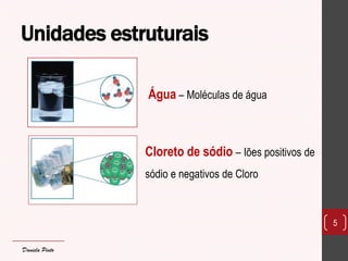 Unidades estruturais 
5 
Água – Moléculas de água 
Cloreto de sódio – Iões positivos de sódio e negativos de Cloro 
Daniela Pinto  
