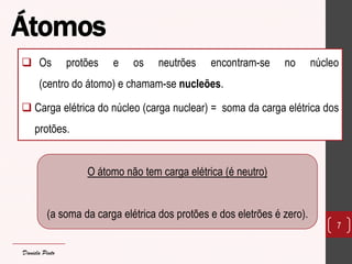 Átomos 
Os protões e os neutrões encontram-se no núcleo (centro do átomo) e chamam-se nucleões. 
Carga elétrica do núcleo (carga nuclear) = soma da carga elétrica dos protões. 
7 
O átomo não tem carga elétrica (é neutro) 
(a soma da carga elétrica dos protões e dos eletrões é zero). 
Daniela Pinto  
