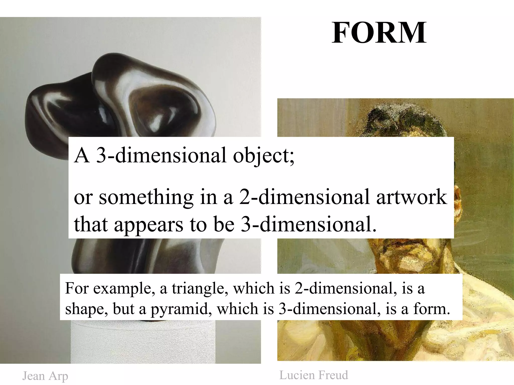 FORM A 3-dimensional object; or something in a 2-dimensional artwork that appears to be 3-dimensional. For example, a triangle, which is 2-dimensional, is a shape, but a pyramid, which is 3-dimensional, is a form.  Jean Arp Lucien Freud 