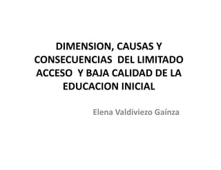 DIMENSION, CAUSAS Y
CONSECUENCIAS DEL LIMITADO
ACCESO Y BAJA CALIDAD DE LA
     EDUCACION INICIAL

          Elena Valdiviezo Gaínza
 