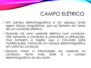 CAMPO ELÉTRICO
• Um campo eletromagnético é um espaço onde
agem forças magnéticas, que se formam em torno
de um condutor elétrico.
• Quando há uma corrente elétrica num condutor,
não somente o condutor é submetido a alterações,
mas também a região que o circunda sofre
modificações. Forma-se um campo eletromagnético
em volta do condutor.
• Quanto maior a intensidade da corrente no
condutor, tanto mais forte é o campo
eletromagnético ao seu redor.
 