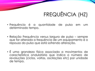 FREQUÊNCIA (HZ)
• Frequência é a quantidade de pulso em um
determinado tempo.
• Relação Frequência versus largura de pulso – sempre
que for alterada a frequência de um equipamento é o
repouso do pulso que está sofrendo alteração.
• É uma grandeza física associada a movimentos de
característica ondulatória que indica o número de
revoluções (ciclos, voltas, oscilações etc) por unidade
de tempo.
 