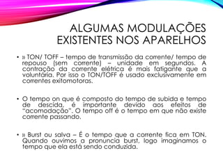 ALGUMAS MODULAÇÕES
EXISTENTES NOS APARELHOS
• » TON/ TOFF – tempo de transmissão da corrente/ tempo de
repouso (sem corrente) – unidade em segundos. A
contração da corrente elétrica é mais fatigante que a
voluntária. Por isso o TON/TOFF é usado exclusivamente em
correntes exitomotoras.
• O tempo on que é composto do tempo de subida e tempo
de descida, é importante devido aos efeitos de
“acomodação”. O tempo off é o tempo em que não existe
corrente passando.
• » Burst ou salva – É o tempo que a corrente fica em TON.
Quando ouvimos a pronuncia burst, logo imaginamos o
tempo que ela está sendo conduzida.
 