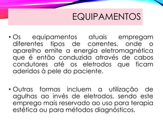 EQUIPAMENTOS
• Os equipamentos atuais empregam
diferentes tipos de correntes, onde o
aparelho emite a energia eletromagnética
que é então conduzida através de cabos
condutores até os eletrodos que ficam
aderidos à pele do paciente.
• Outras formas incluem a utilização de
agulhas ao invés de eletrodos, sendo este
emprego mais reservado ao uso para terapia
estética ou para métodos diagnósticos.
 