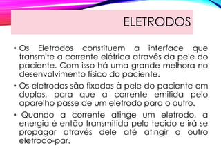 ELETRODOS
• Os Eletrodos constituem a interface que
transmite a corrente elétrica através da pele do
paciente. Com isso há uma grande melhora no
desenvolvimento físico do paciente.
• Os eletrodos são fixados à pele do paciente em
duplas, para que a corrente emitida pelo
aparelho passe de um eletrodo para o outro.
• Quando a corrente atinge um eletrodo, a
energia é então transmitida pelo tecido e irá se
propagar através dele até atingir o outro
eletrodo-par.
 