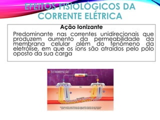 EFEITOS FISIOLÓGICOS DA
CORRENTE ELÉTRICA
Ação Ionizante
Predominante nas correntes unidirecionais que
produzem aumento da permeabilidade da
membrana celular além do fenômeno da
eletrólise, em que os íons são atraídos pelo pólo
oposto da sua carga
 