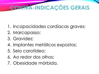 CONTRA-INDICAÇÕES GERAIS
1. Incapacidades cardíacas graves;
2. Marcapasso;
3. Gravidez;
4. Implantes metálicos expostos;
5. Seio carotídeo;
6. Ao redor dos olhos;
7. Obesidade mórbida.
 