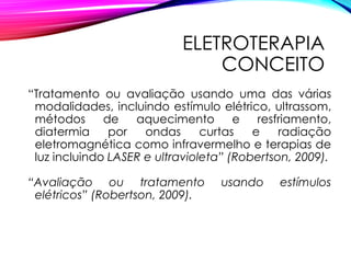 ELETROTERAPIA
CONCEITO
“Tratamento ou avaliação usando uma das várias
modalidades, incluindo estímulo elétrico, ultrassom,
métodos de aquecimento e resfriamento,
diatermia por ondas curtas e radiação
eletromagnética como infravermelho e terapias de
luz incluindo LASER e ultravioleta” (Robertson, 2009).
“Avaliação ou tratamento usando estímulos
elétricos” (Robertson, 2009).
 