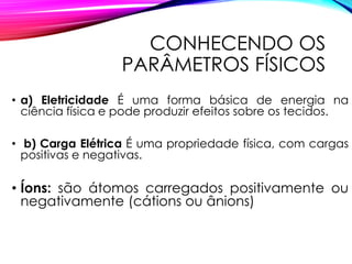 CONHECENDO OS
PARÂMETROS FÍSICOS
• a) Eletricidade É uma forma básica de energia na
ciência física e pode produzir efeitos sobre os tecidos.
• b) Carga Elétrica É uma propriedade física, com cargas
positivas e negativas.
• Íons: são átomos carregados positivamente ou
negativamente (cátions ou ânions)
 