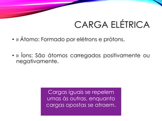 CARGA ELÉTRICA
• » Átomo: Formado por elétrons e prótons.
• » Íons: São átomos carregados positivamente ou
negativamente.
Cargas iguais se repelem
umas às outras, enquanto
cargas opostas se atraem.
 