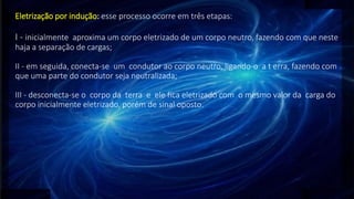 Eletrização por indução: esse processo ocorre em três etapas:
I - inicialmente aproxima um corpo eletrizado de um corpo neutro, fazendo com que neste
haja a separação de cargas;
II - em seguida, conecta-se um condutor ao corpo neutro, ligando-o a t erra, fazendo com
que uma parte do condutor seja neutralizada;
III - desconecta-se o corpo da terra e ele fica eletrizado com o mesmo valor da carga do
corpo inicialmente eletrizado, porém de sinal oposto.
 