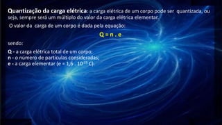 Quantização da carga elétrica: a carga elétrica de um corpo pode ser quantizada, ou
seja, sempre será um múltiplo do valor da carga elétrica elementar.
O valor da carga de um corpo é dada pela equação:
Q = n . e
sendo:
Q - a carga elétrica total de um corpo;
n - o número de partículas consideradas;
e - a carga elementar (e = 1,6 . 10-19 C).
 