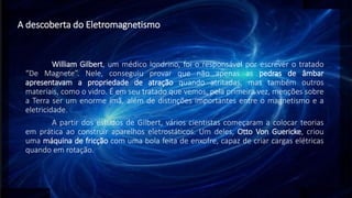 A descoberta do Eletromagnetismo
William Gilbert, um médico londrino, foi o responsável por escrever o tratado
“De Magnete”. Nele, conseguiu provar que não apenas as pedras de âmbar
apresentavam a propriedade de atração quando atritadas, mas também outros
materiais, como o vidro. É em seu tratado que vemos, pela primeira vez, menções sobre
a Terra ser um enorme ímã, além de distinções importantes entre o magnetismo e a
eletricidade.
A partir dos estudos de Gilbert, vários cientistas começaram a colocar teorias
em prática ao construir aparelhos eletrostáticos. Um deles, Otto Von Guericke, criou
uma máquina de fricção com uma bola feita de enxofre, capaz de criar cargas elétricas
quando em rotação.
 
