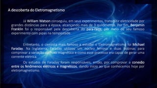 A descoberta do Eletromagnetismo
Já William Watson conseguiu, em seus experimentos, transmitir eletricidade por
grandes distâncias para a época, alcançando mais de 3 quilômetros. Por fim, Benjamin
Franklin foi o responsável pela descoberta do para-raios, por meio de seu famoso
experimento com pipas na tempestade.
Entretanto, o cientista mais famoso a estudar o Eletromagnetismo foi Michael
Faraday. Na Inglaterra, Faraday utilizou um núcleo ferroso e duas bobinas para
comprovar a variação do fluxo magnético e como esse processo era capaz de gerar uma
corrente elétrica.
Os estudos de Faraday foram responsáveis, então, por comprovar a conexão
entre os fenômenos elétricos e magnéticos, dando início ao que conhecemos hoje por
eletromagnetismo.
 